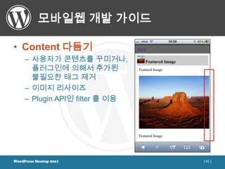 모바일웹 개발 가이드

• Content 다듬기
     – 사용자가 콘텐츠를 꾸미거나,
       플러그인에 의해서 추가된
       불필요한 태그 제거
     – 이미지 리사이즈
     – Plugin API인 filter 를 이용




WordPress Meetup 2011            [ 65 ]
 