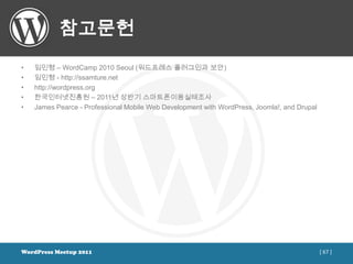 참고문헌
•   임민형 – WordCamp 2010 Seoul (워드프레스 플러그인과 보안)
•   임민형 - http://ssamture.net
•   http://wordpress.org
•   한국인터넷진흥원 – 2011년 상반기 스마트폰이용실태조사
•   James Pearce - Professional Mobile Web Development with WordPress, Joomla!, and Drupal




WordPress Meetup 2011                                                                        [ 67 ]
 