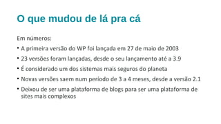 O que mudou de lá pra cá
Em números:
• A primeira versão do WP foi lançada em 27 de maio de 2003
• 23 versões foram lançadas, desde o seu lançamento até a 3.9
• É considerado um dos sistemas mais seguros do planeta
• Novas versões saem num período de 3 a 4 meses, desde a versão 2.1
• Deixou de ser uma plataforma de blogs para ser uma plataforma de
sites mais complexos
 