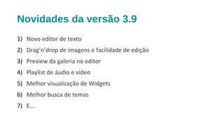 Novidades da versão 3.9
1) Novo editor de texto
2) Drag’n’drop de imagens e facilidade de edição
3) Preview da galeria no editor
4) Playlist de áudio e vídeo
5) Melhor visualização de Widgets
6) Melhor busca de temas
7) E...
 