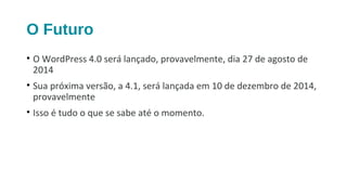 O Futuro
• O WordPress 4.0 será lançado, provavelmente, dia 27 de agosto de
2014
• Sua próxima versão, a 4.1, será lançada em 10 de dezembro de 2014,
provavelmente
• Isso é tudo o que se sabe até o momento.
 