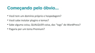 Começando pelo óbvio...
• Você tem um domínio próprio e hospedagem?
• Você sabe instalar plugins e temas?
• Sabe alguma coisa, QUALQUER coisa, das “tags” do WordPress?
• Pagaria por um tema Premium?
 