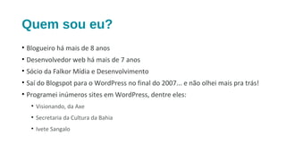 Quem sou eu?
• Blogueiro há mais de 8 anos
• Desenvolvedor web há mais de 7 anos
• Sócio da Falkor Mídia e Desenvolvimento
• Saí do Blogspot para o WordPress no final do 2007... e não olhei mais pra trás!
• Programei inúmeros sites em WordPress, dentre eles:
• Visionando, da Axe
• Secretaria da Cultura da Bahia
• Ivete Sangalo
 