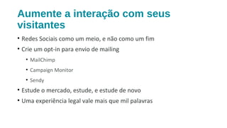 Aumente a interação com seus
visitantes
• Redes Sociais como um meio, e não como um fim
• Crie um opt-in para envio de mailing
• MailChimp
• Campaign Monitor
• Sendy
• Estude o mercado, estude, e estude de novo
• Uma experiência legal vale mais que mil palavras
 