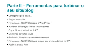 Parte II – Ferramentas para turbinar o
seu site/blog
• Começando pelo óbvio...
• Plugins essenciais
• Ferramentas BACANUDAS para o WordPress
• Aumente a interação com os seus visitantes
• O que é importante ainda é SEO
• Mantendo as visitas ativas
• Ganhando dinheiro com o que você escreve
• Ferramentas BACANUDAS para poupar seu precioso tempo no WP
• Algumas dicas a mais
 