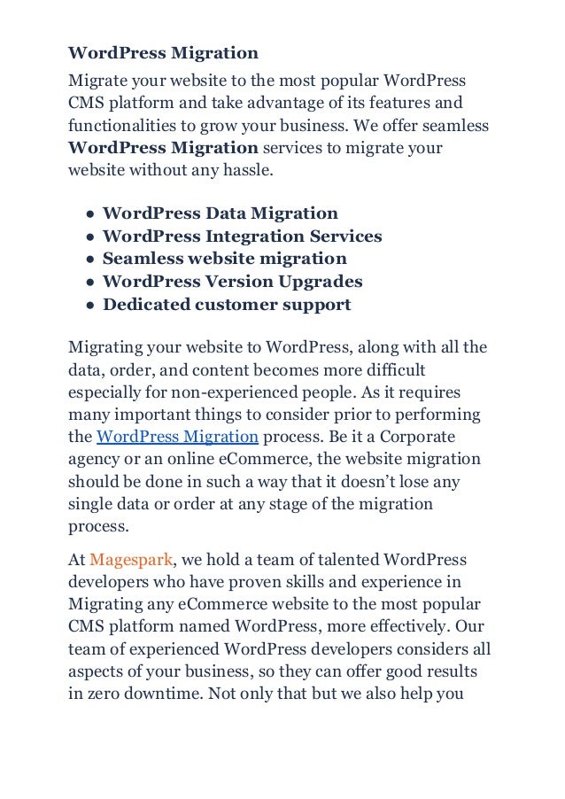 WordPress Migration
Migrate your website to the most popular WordPress
CMS platform and take advantage of its features and
functionalities to grow your business. We offer seamless
WordPress Migration services to migrate your
website without any hassle.
● WordPress Data Migration
● WordPress Integration Services
● Seamless website migration
● WordPress Version Upgrades
● Dedicated customer support
Migrating your website to WordPress, along with all the
data, order, and content becomes more difficult
especially for non-experienced people. As it requires
many important things to consider prior to performing
the WordPress Migration process. Be it a Corporate
agency or an online eCommerce, the website migration
should be done in such a way that it doesn’t lose any
single data or order at any stage of the migration
process.
At Magespark, we hold a team of talented WordPress
developers who have proven skills and experience in
Migrating any eCommerce website to the most popular
CMS platform named WordPress, more effectively. Our
team of experienced WordPress developers considers all
aspects of your business, so they can offer good results
in zero downtime. Not only that but we also help you
 