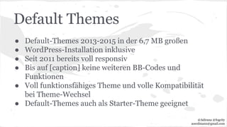 Default Themes
● Default-Themes 2013-2015 in der 6,7 MB großen
● WordPress-Installation inklusive
● Seit 2011 bereits voll responsiv
● Bis auf [caption] keine weiteren BB-Codes und
Funktionen
● Voll funktionsfähiges Theme und volle Kompatibilität
bei Theme-Wechsel
● Default-Themes auch als Starter-Theme geeignet
@Adirana @fogcity
aoerdmann@gmail.com
 