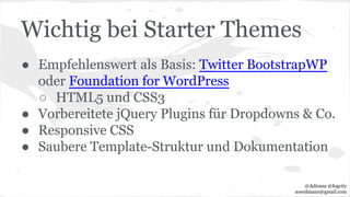 Wichtig bei Starter Themes
● Empfehlenswert als Basis: Twitter BootstrapWP
oder Foundation for WordPress
○ HTML5 und CSS3
● Vorbereitete jQuery Plugins für Dropdowns & Co.
● Responsive CSS
● Saubere Template-Struktur und Dokumentation
@Adirana @fogcity
aoerdmann@gmail.com
 