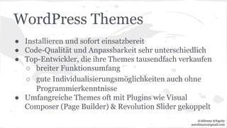 WordPress Themes
● Installieren und sofort einsatzbereit
● Code-Qualität und Anpassbarkeit sehr unterschiedlich
● Top-Entwickler, die ihre Themes tausendfach verkaufen
○ breiter Funktionsumfang
○ gute Individualisierungsmöglichkeiten auch ohne
Programmierkenntnisse
● Umfangreiche Themes oft mit Plugins wie Visual
Composer (Page Builder) & Revolution Slider gekoppelt
@Adirana @fogcity
aoerdmann@gmail.com
 