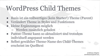 WordPress Child Themes
● Basis ist ein vollwertiges (kein Starter!) Theme (Parent)
● Verändert Theme in Styles und Funktionen
● kleine Ergänzungen möglich
○ Werden zusätzlich geladen
● Parent-Theme kann so aktualisiert und trotzdem
individuell angepasst werden
● Selbst gewählter Theme-Name des Child-Themes
erscheint im Quelltext
@Adirana @fogcity
aoerdmann@gmail.com
 