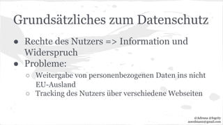 Grundsätzliches zum Datenschutz
● Rechte des Nutzers => Information und
Widerspruch
● Probleme:
○ Weitergabe von personenbezogenen Daten ins nicht
EU-Ausland
○ Tracking des Nutzers über verschiedene Webseiten
@Adirana @fogcity
aoerdmann@gmail.com
 