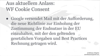 Aus aktuellem Anlass:
WF Cookie Consent
● Google versendet Mail mit der Aufforderung,
die neue Richtlinie zur Einholung der
Zustimmung der Endnutzer in der EU
einzuhalten, mit der den geltenden
gesetzlichen Vorgaben und Best Practices
Rechnung getragen wird.
@Adirana @fogcity
aoerdmann@gmail.com
 