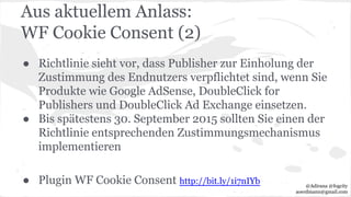 Aus aktuellem Anlass:
WF Cookie Consent (2)
● Richtlinie sieht vor, dass Publisher zur Einholung der
Zustimmung des Endnutzers verpflichtet sind, wenn Sie
Produkte wie Google AdSense, DoubleClick for
Publishers und DoubleClick Ad Exchange einsetzen.
● Bis spätestens 30. September 2015 sollten Sie einen der
Richtlinie entsprechenden Zustimmungsmechanismus
implementieren
● Plugin WF Cookie Consent http://bit.ly/1i7nIYb @Adirana @fogcity
aoerdmann@gmail.com
 