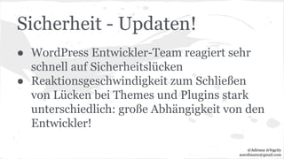 Sicherheit - Updaten!
● WordPress Entwickler-Team reagiert sehr
schnell auf Sicherheitslücken
● Reaktionsgeschwindigkeit zum Schließen
von Lücken bei Themes und Plugins stark
unterschiedlich: große Abhängigkeit von den
Entwickler!
@Adirana @fogcity
aoerdmann@gmail.com
 