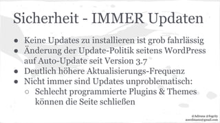 Sicherheit - IMMER Updaten
● Keine Updates zu installieren ist grob fahrlässig
● Änderung der Update-Politik seitens WordPress
auf Auto-Update seit Version 3.7
● Deutlich höhere Aktualisierungs-Frequenz
● Nicht immer sind Updates unproblematisch:
○ Schlecht programmierte Plugins & Themes
können die Seite schließen
@Adirana @fogcity
aoerdmann@gmail.com
 