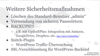 Weitere Sicherheitsmaßnahmen
● Löschen des Standard-Benutzer „admin“
● Verwendung von sicheren Passwörtern
● BACKUPS!!!
○ z.B. mit UpdraftPlus: Integration mit Amazon,
GoogleDrive, Dropbox, etc. http://bit.ly/UpDraftPlus
● Snitch-Plugin
○ WordPress Traffic-Überwachung
● SSL-Verschlüsselung für WordPress-Backend
@Adirana @fogcity
aoerdmann@gmail.com
 
