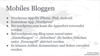 Mobiles Bloggen
● Wordpress App für iPhone, iPad, Android
● Kostenlose App „Wordpress“
● Bei wordpress.com kann die Appsofort verwendet
werden
● Bei wordpress.org-Blog muss zuerst unter
„Einstellungen“ -> „Schreiben“ die beiden Häkchen
unter „Fernzugriff“ aktiviert werden.
● Es können Artikel, Kommentare und Seiten verwaltet
werden.
@Adirana @fogcity
aoerdmann@gmail.com
 
