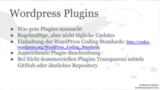 Wordpress Plugins
● Was gute Plugins ausmacht
● Regelmäßige, aber nicht tägliche Updates
● Einhaltung der WordPress Coding Standards: http://codex.
wordpress.org/WordPress_Coding_Standards
● Ausreichende Plugin-Beschreibung
● Bei Nicht-kommerziellen Plugins Transparenz mittels
GitHub oder ähnliches Repository
@Adirana @fogcity
aoerdmann@gmail.com
 