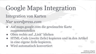 Google Maps Integration
Integration von Karten
Nur wordpress.com
● Auf maps.google.com die gewünschte Karte
zusammenstellen
● Oben rechts auf „Link“ klicken
● HTML-Code (zweite Zeile) kopieren und in den Artikel
in eine eigene Zeile kopieren.
● Wird automatisch konvertiert
@Adirana @fogcity
aoerdmann@gmail.com
 