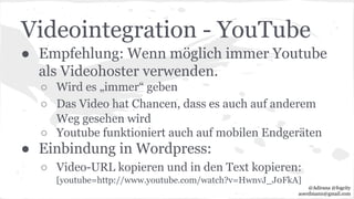 Videointegration - YouTube
● Empfehlung: Wenn möglich immer Youtube
als Videohoster verwenden.
○ Wird es „immer“ geben
○ Das Video hat Chancen, dass es auch auf anderem
Weg gesehen wird
○ Youtube funktioniert auch auf mobilen Endgeräten
● Einbindung in Wordpress:
○ Video-URL kopieren und in den Text kopieren:
[youtube=http://www.youtube.com/watch?v=HwnvJ_J0FkA]
@Adirana @fogcity
aoerdmann@gmail.com
 
