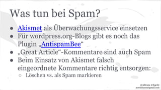Was tun bei Spam?
● Akismet als Überwachungsservice einsetzen
● Für wordpress.org-Blogs gibt es noch das
Plugin „AntispamBee“
● „Great Article“-Kommentare sind auch Spam
● Beim Einsatz von Akismet falsch
eingeordnete Kommentare richtig entsorgen:
○ Löschen vs. als Spam markieren
@Adirana @fogcity
aoerdmann@gmail.com
 
