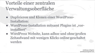 Vorteile einer zentralen
Verwaltungsoberfläche
● Duplizieren und Klonen einer WordPress-
Installation:
● WordPress-Installation mitsamt Plugins ist „vor-
installiert“
● WordPress Website, kann adhoc und ohne großen
Zeitaufwand mit wenigen Klicks online geschaltet
werden
@Adirana @fogcity
aoerdmann@gmail.com
 