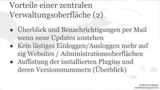 Vorteile einer zentralen
Verwaltungsoberfläche (2)
● Überblick und Benachrichtigungen per Mail
wenn neue Updates anstehen
● Kein lästiges Einloggen/Ausloggen mehr auf
zig Websites / Administrationsoberflächen
● Auflistung der installierten Plugins und
deren Versionsnummern (Überblick)
@Adirana @fogcity
aoerdmann@gmail.com
 