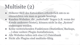 Multisite (2)
● Höherer Skill des Entwicklers erforderlich um es so
einzurichten wie man es gerade benötigt.
● Kunden-Websites, die „außerhalb“ liegen (z.B. wenn der
Kunde anderswo hostet), können nicht in das „System“
einbezogen werden.
● Keine weitreichenden Funktionen (Statistiken, Backups,
…) ohne weitere Plugin-Installationen.
● Alle Websites teilen sich eine (1!) Datenbank
● Nicht alle Plugins sind multisite-fähig
 