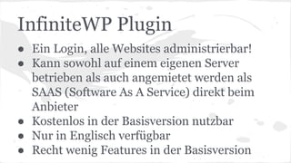 InfiniteWP Plugin
● Ein Login, alle Websites administrierbar!
● Kann sowohl auf einem eigenen Server
betrieben als auch angemietet werden als
SAAS (Software As A Service) direkt beim
Anbieter
● Kostenlos in der Basisversion nutzbar
● Nur in Englisch verfügbar
● Recht wenig Features in der Basisversion
 