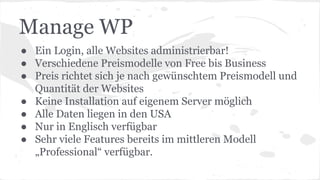 Manage WP
● Ein Login, alle Websites administrierbar!
● Verschiedene Preismodelle von Free bis Business
● Preis richtet sich je nach gewünschtem Preismodell und
Quantität der Websites
● Keine Installation auf eigenem Server möglich
● Alle Daten liegen in den USA
● Nur in Englisch verfügbar
● Sehr viele Features bereits im mittleren Modell
„Professional“ verfügbar.
 
