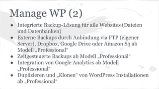 Manage WP (2)
● Integrierte Backup-Lösung für alle Websites (Dateien
und Datenbanken)
● Externe Backups durch Anbindung via FTP (eigener
Server), Dropbox, Google Drive oder Amazon S3 ab
Modell „Professional“
● Zeitgesteuerte Backups ab Modell „Professional“
● Integration von Google Analytics ab Modell
„Professional“
● Duplizieren und „Klonen“ von WordPress Installationen
ab „Professional“
 