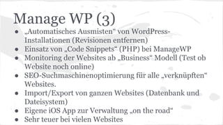 Manage WP (3)
● „Automatisches Ausmisten“ von WordPress-
Installationen (Revisionen entfernen)
● Einsatz von „Code Snippets“ (PHP) bei ManageWP
● Monitoring der Websites ab „Business“ Modell (Test ob
Website noch online)
● SEO-Suchmaschinenoptimierung für alle „verknüpften“
Websites.
● Import/Export von ganzen Websites (Datenbank und
Dateisystem)
● Eigene iOS App zur Verwaltung „on the road“
● Sehr teuer bei vielen Websites
 