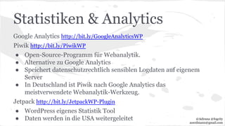 Statistiken & Analytics
Google Analytics http://bit.ly/GoogleAnalyticsWP
Piwik http://bit.ly/PiwikWP
● Open-Source-Programm für Webanalytik.
● Alternative zu Google Analytics
● Speichert datenschutzrechtlich sensiblen Logdaten auf eigenem
Server
● In Deutschland ist Piwik nach Google Analytics das
meistverwendete Webanalytik-Werkzeug.
Jetpack http://bit.ly/JetpackWP-Plugin
● WordPress eigenes Statistik Tool
● Daten werden in die USA weitergeleitet @Adirana @fogcity
aoerdmann@gmail.com
 