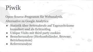 Piwik
Open-Source-Programm für Webanalytik.
Alternative zu Google Analytics
● Statistik über Seitenabrufe auf Tageszeiträume
kumuliert und als Echtzeitlog
● Unique Visits mit third party cookies
● Besucheranalyse (Herkunftsländer, Browser,
Betriebssystem)
● Referreranalyse
 