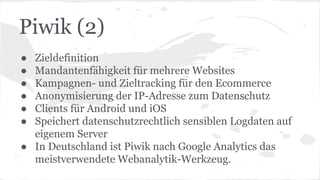 Piwik (2)
● Zieldefinition
● Mandantenfähigkeit für mehrere Websites
● Kampagnen- und Zieltracking für den Ecommerce
● Anonymisierung der IP-Adresse zum Datenschutz
● Clients für Android und iOS
● Speichert datenschutzrechtlich sensiblen Logdaten auf
eigenem Server
● In Deutschland ist Piwik nach Google Analytics das
meistverwendete Webanalytik-Werkzeug.
 