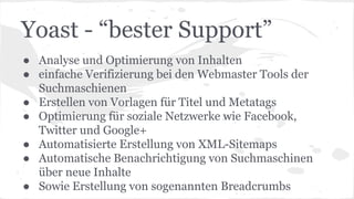 Yoast - “bester Support”
● Analyse und Optimierung von Inhalten
● einfache Verifizierung bei den Webmaster Tools der
Suchmaschienen
● Erstellen von Vorlagen für Titel und Metatags
● Optimierung für soziale Netzwerke wie Facebook,
Twitter und Google+
● Automatisierte Erstellung von XML-Sitemaps
● Automatische Benachrichtigung von Suchmaschinen
über neue Inhalte
● Sowie Erstellung von sogenannten Breadcrumbs
 
