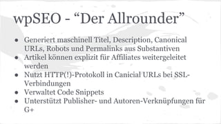 wpSEO - “Der Allrounder”
● Generiert maschinell Titel, Description, Canonical
URLs, Robots und Permalinks aus Substantiven
● Artikel können explizit für Affiliates weitergeleitet
werden
● Nutzt HTTP(!)-Protokoll in Canicial URLs bei SSL-
Verbindungen
● Verwaltet Code Snippets
● Unterstützt Publisher- und Autoren-Verknüpfungen für
G+
 