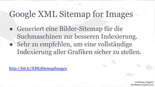 Google XML Sitemap for Images
● Generiert eine Bilder-Sitemap für die
Suchmaschinen zur besseren Indexierung.
● Sehr zu empfehlen, um eine vollständige
Indexierung aller Grafiken sicher zu stellen.
http://bit.ly/XMLSitemapImages
@Adirana @fogcity
aoerdmann@gmail.com
 