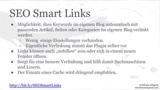 SEO Smart Links
● Möglichkeit, dass Keywords im eigenen Blog automatisch mit
passenden Artikel, Seiten oder Kategorien im eigenen Blog verlinkt
werden.
○ Wenig einige Einstellungen vorhanden.
○ Eigentliche Verlinkung nimmt das Plugin selber vor
● Links können auch „nofollow“ sein oder sich in einem neuen
Fenster öffnen.
● Sorgt für eine bessere Verlinkung und hilft damit Suchmaschinen
und Lesern.
● Der Einsatz eines Cache wird dringend empfohlen.
http://bit.ly/SEOSmartLinks @Adirana @fogcity
aoerdmann@gmail.com
 