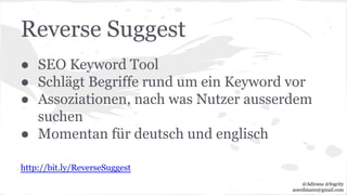 Reverse Suggest
● SEO Keyword Tool
● Schlägt Begriffe rund um ein Keyword vor
● Assoziationen, nach was Nutzer ausserdem
suchen
● Momentan für deutsch und englisch
http://bit.ly/ReverseSuggest
@Adirana @fogcity
aoerdmann@gmail.com
 