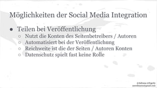Möglichkeiten der Social Media Integration
● Teilen bei Veröffentlichung
○ Nutzt die Konten des Seitenbetreibers / Autoren
○ Automatisiert bei der Veröffentlichung
○ Reichweite ist die der Seiten / Autoren Konten
○ Datenschutz spielt fast keine Rolle
@Adirana @fogcity
aoerdmann@gmail.com
 