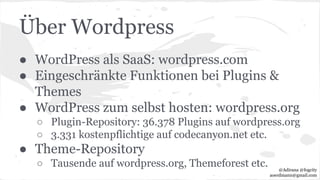 Über Wordpress
● WordPress als SaaS: wordpress.com
● Eingeschränkte Funktionen bei Plugins &
Themes
● WordPress zum selbst hosten: wordpress.org
○ Plugin-Repository: 36.378 Plugins auf wordpress.org
○ 3.331 kostenpflichtige auf codecanyon.net etc.
● Theme-Repository
○ Tausende auf wordpress.org, Themeforest etc. @Adirana @fogcity
aoerdmann@gmail.com
 