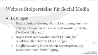 Weitere Stolpersteine für Social Media
● Lösungen:
○ Datenschutzerklärung (Berücksichtigung auch von
externen Diensten die verwendet werden, z.B GA,
Facebook Like, etc.)
○ Impressum mit Angaben nach §5 TMG bei
redaktionellen Texten (Auch Blogs)
○ Möglichst wenig Nutzerdaten herausgeben, am
Besten erst nach Einwilligung @Adirana @fogcity
aoerdmann@gmail.com
 