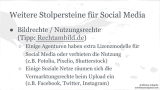 Weitere Stolpersteine für Social Media
● Bildrechte / Nutzungsrechte
(Tipp: Rechtambild.de)
○ Einige Agenturen haben extra Lizenzmodelle für
Social Media oder verbieten die Nutzung
(z.B. Fotolia, Pixelio, Shutterstock)
○ Einige Soziale Netze räumen sich die
Vermarktungsrechte beim Upload ein
(z.B. Facebook, Twitter, Instagram) @Adirana @fogcity
aoerdmann@gmail.com
 