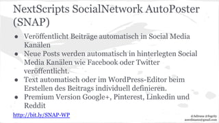 NextScripts SocialNetwork AutoPoster
(SNAP)
● Veröffentlicht Beiträge automatisch in Social Media
Kanälen
● Neue Posts werden automatisch in hinterlegten Social
Media Kanälen wie Facebook oder Twitter
veröffentlicht.
● Text automatisch oder im WordPress-Editor beim
Erstellen des Beitrags individuell definieren.
● Premium Version Google+, Pinterest, Linkedin und
Reddit
http://bit.ly/SNAP-WP @Adirana @fogcity
aoerdmann@gmail.com
 