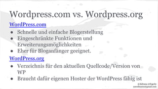 Wordpress.com vs. Wordpress.org
WordPress.com
● Schnelle und einfache Blogerstellung
● Eingeschränkte Funktionen und
Erweiterungsmöglichkeiten
● Eher für Bloganfänger geeignet.
WordPress.org
● Verzeichnis für den aktuellen Quellcode/Version von
WP
● Braucht dafür eigenen Hoster der WordPress fähig ist
@Adirana @fogcity
aoerdmann@gmail.com
 