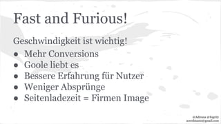 Fast and Furious!
Geschwindigkeit ist wichtig!
● Mehr Conversions
● Goole liebt es
● Bessere Erfahrung für Nutzer
● Weniger Absprünge
● Seitenladezeit = Firmen Image
@Adirana @fogcity
aoerdmann@gmail.com
 