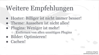 Weitere Empfehlungen
● Hoster: Billiger ist nicht immer besser!
● Theme: Aussehen ist nicht alles!
● Plugins: Weniger ist mehr!
○ Entfernen von allen unnötigen Plugins
● Bilder: Optimieren!
● Cachen!
@Adirana @fogcity
aoerdmann@gmail.com
 