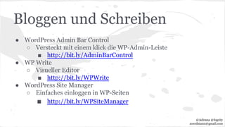 Bloggen und Schreiben
● WordPress Admin Bar Control
○ Versteckt mit einem klick die WP-Admin-Leiste
■ http://bit.ly/AdminBarControl
● WP Write
○ Visueller Editor
■ http://bit.ly/WPWrite
● WordPress Site Manager
○ Einfaches einloggen in WP-Seiten
■ http://bit.ly/WPSiteManager
@Adirana @fogcity
aoerdmann@gmail.com
 