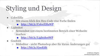 Styling und Design
● ColorZilla
○ Mit einem klick den Hex-Code eine Farbe finden
■ http://bit.ly/ColorZillaWP
● Lightshot
○ Screenshot von einem bestimmten Bereich einer Webseite
machen
■ http://bit.ly/LightshotWP
● GooEdit
○ Bildeditor - nicht Photoshop aber für kleine Änderungen gut
■ http://bit.ly/GooEdit
@Adirana @fogcity
aoerdmann@gmail.com
 